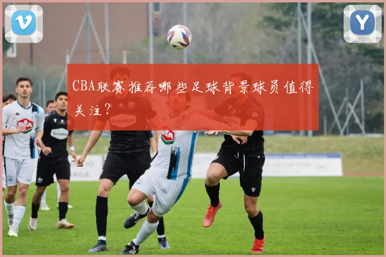 CBA联赛推荐哪些足球背景球员值得关注？
