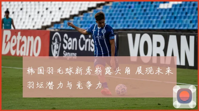 韩国羽毛球新秀崭露头角 展现未来羽坛潜力与竞争力