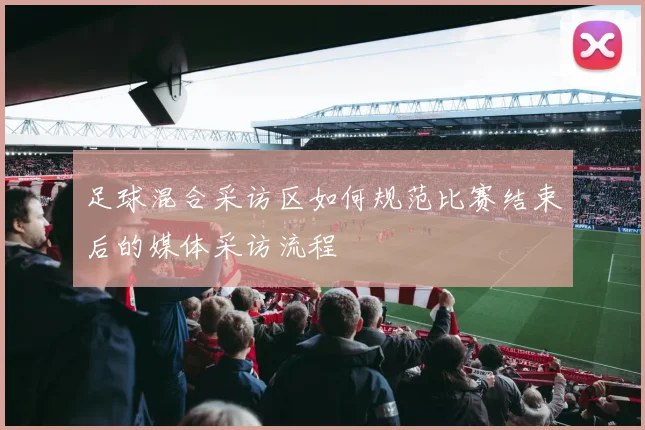 足球混合采访区如何规范比赛结束后的媒体采访流程