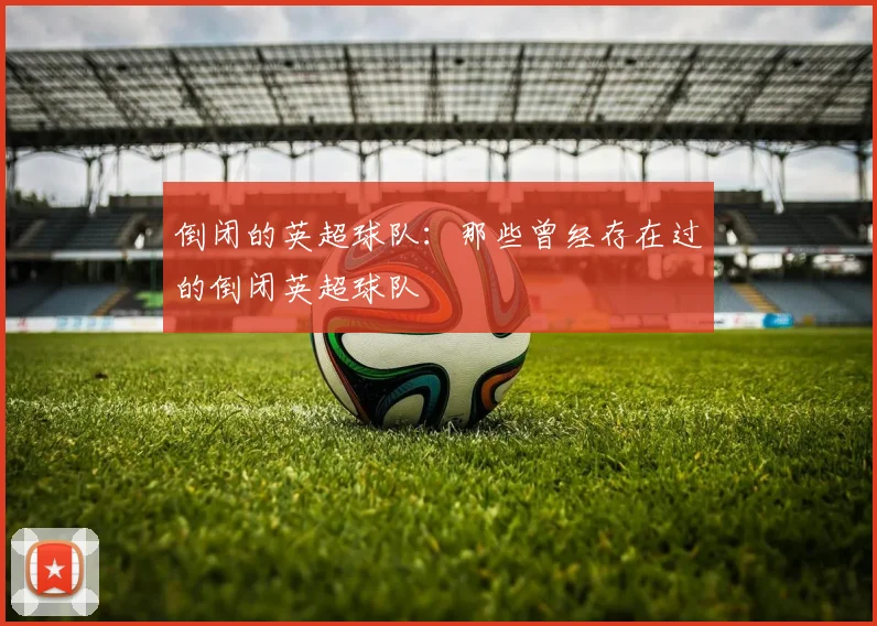 倒闭的英超球队：那些曾经存在过的倒闭英超球队