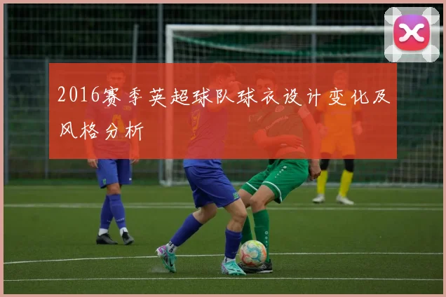 2016赛季英超球队球衣设计变化及风格分析