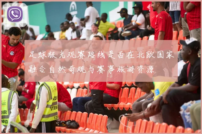 足球极光观赛路线是否在北欧国家融合自然奇观与赛事旅游资源