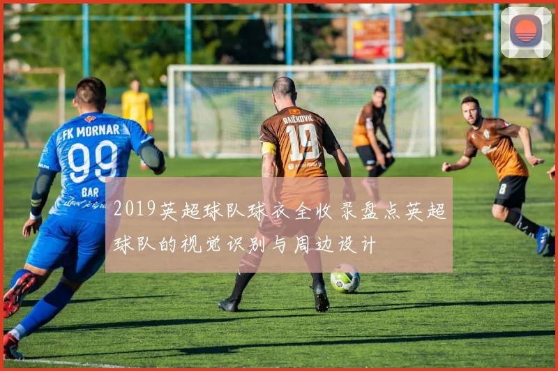 2019英超球队球衣全收录盘点英超球队的视觉识别与周边设计