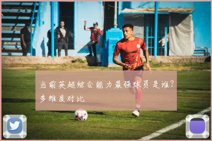 当前英超综合能力最强球员是谁？多维度对比